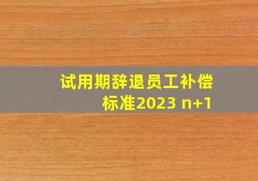 试用期辞退员工补偿标准2023 n+1